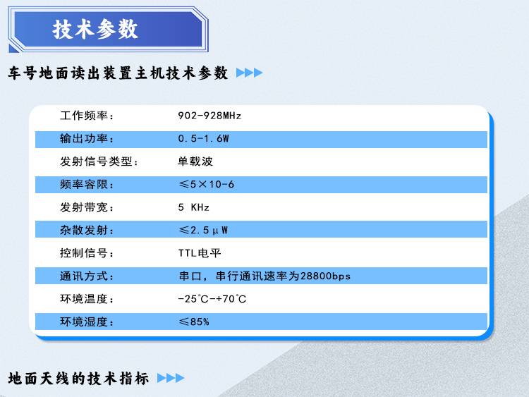 技术参数：车号地面读出装置主机技术参数 *
1.	技术参数：*
	工作频率：902-928MHz
	输出功率：0.5-1.6W
	发射信号类型：单载波
	频率容限：≤5×10-6
	发射带宽：5 KHz
	杂散发射：≤2.5μW
	控制信号：TTL电平
	通讯方式：串口  串行通讯速率  28800 bps
	环境温度：-25℃-+70℃
	环境湿度:   ≤85%
									铠装射频电缆
1.结构尺寸：内导体韧铜线：2.8mm，铠装层镀锌钢丝铠装12.4mm，外护层黑色聚乙烯17.6mm。
2.机械性能：最小弯曲半径90mm，标称重量340kg/km。
3.电气性能：特性阻抗50Ω，截止频率14.7GHZ。
4.电压驻波比：400MHZ-500MHZ ≤1.10,10MHZ-2500MHZ≤1.25。
5.连接器：NJ-8B。厂家检测后符合车号地面读出设备技术指标。

